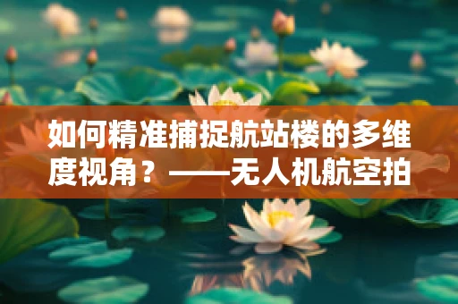 如何精准捕捉航站楼的多维度视角？——无人机航空拍摄的挑战与策略