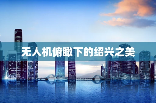 无人机俯瞰下的绍兴之美