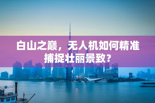 白山之巅，无人机如何精准捕捉壮丽景致？