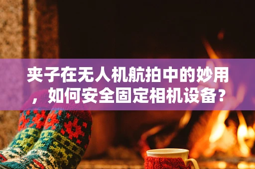夹子在无人机航拍中的妙用，如何安全固定相机设备？