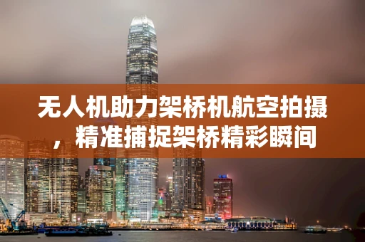 无人机助力架桥机航空拍摄，精准捕捉架桥精彩瞬间