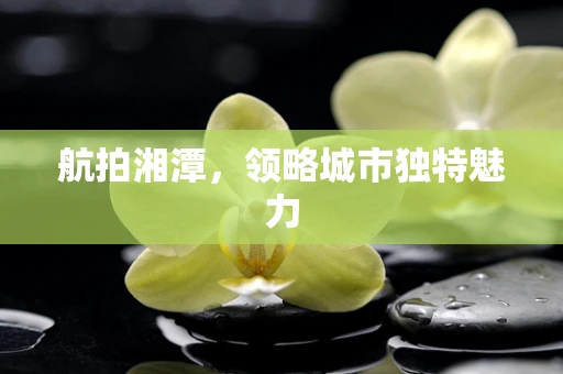 航拍湘潭，领略城市独特魅力