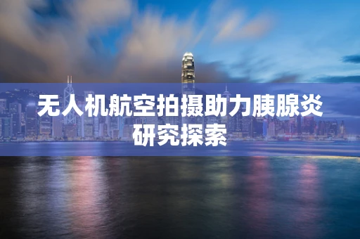 无人机航空拍摄助力胰腺炎研究探索