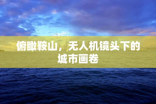 俯瞰鞍山，无人机镜头下的城市画卷