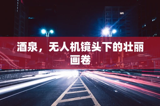 酒泉，无人机镜头下的壮丽画卷