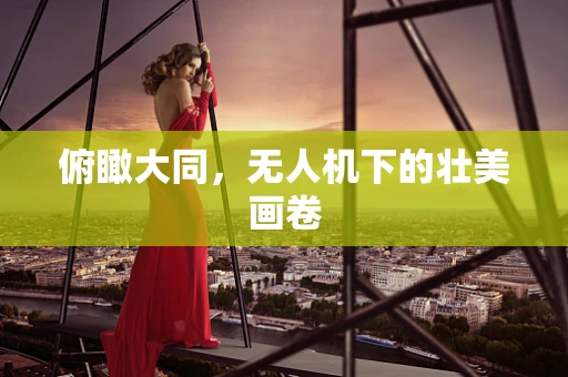 俯瞰大同，无人机下的壮美画卷