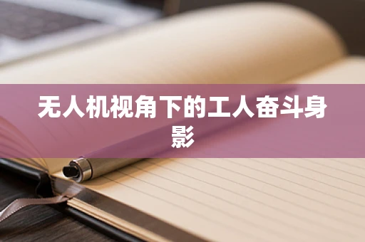 无人机视角下的工人奋斗身影