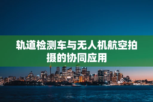 轨道检测车与无人机航空拍摄的协同应用