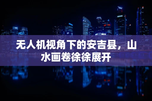 无人机视角下的安吉县，山水画卷徐徐展开
