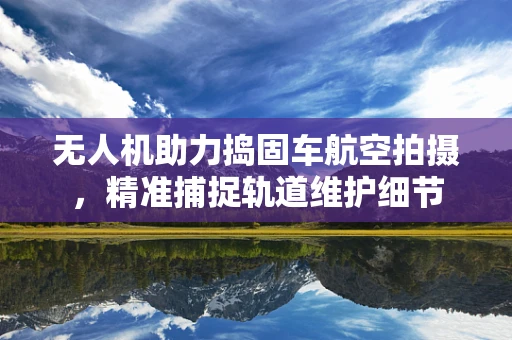 无人机助力捣固车航空拍摄，精准捕捉轨道维护细节