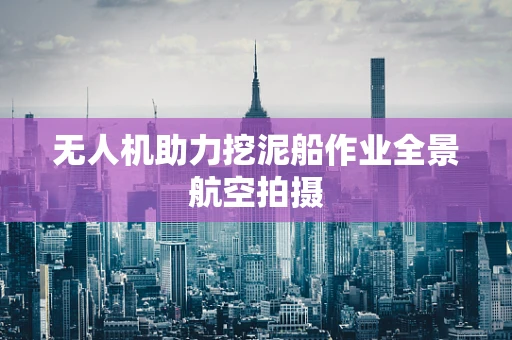 无人机助力挖泥船作业全景航空拍摄