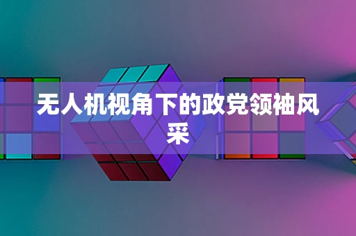 无人机视角下的政党领袖风采