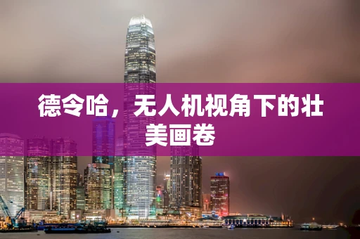 德令哈，无人机视角下的壮美画卷