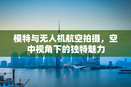模特与无人机航空拍摄，空中视角下的独特魅力