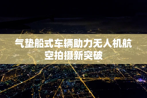气垫船式车辆助力无人机航空拍摄新突破
