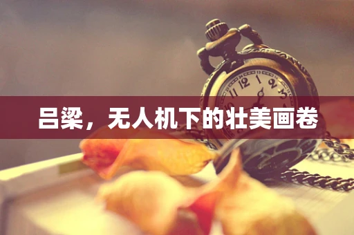 吕梁，无人机下的壮美画卷